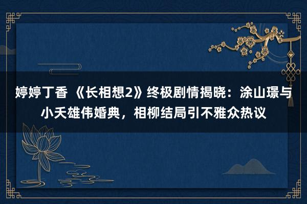 婷婷丁香 《长相想2》终极剧情揭晓：涂山璟与小夭雄伟婚典，相柳结局引不雅众热议
