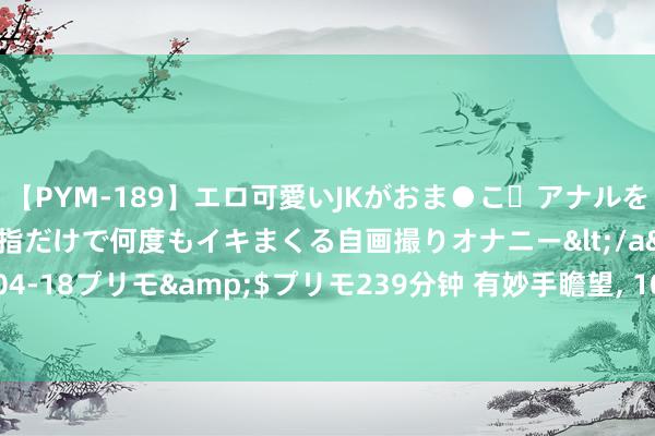 【PYM-189】エロ可愛いJKがおま●こ・アナルをいっぱい見せちゃう 指だけで何度もイキまくる自画撮りオナニー</a>2016-04-18プリモ&$プリモ239分钟 有妙手瞻望, 10年后, 会走下坡的18个业绩