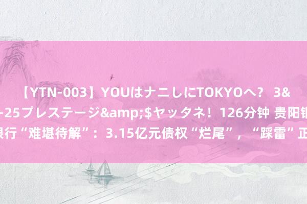 【YTN-003】YOUはナニしにTOKYOへ？ 3</a>2016-11-25プレステージ&$ヤッタネ！126分钟 贵阳银行“难堪待解”：3.15亿元债权“烂尾”，“踩雷”正威系16亿贷款、不良率接连攀升