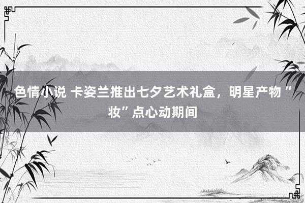 色情小说 卡姿兰推出七夕艺术礼盒，明星产物“妆”点心动期间