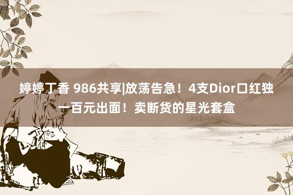 婷婷丁香 986共享|放荡告急！4支Dior口红独一百元出面！卖断货的星光套盒
