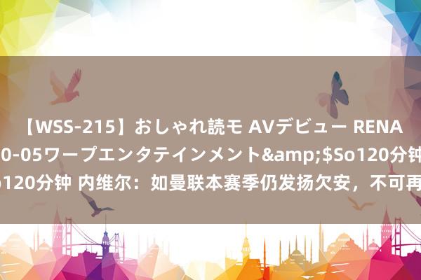 【WSS-215】おしゃれ読モ AVデビュー RENA</a>2012-10-05ワープエンタテインメント&$So120分钟 内维尔：如曼联本赛季仍发扬欠安，不可再拿球员伤病问题当借口