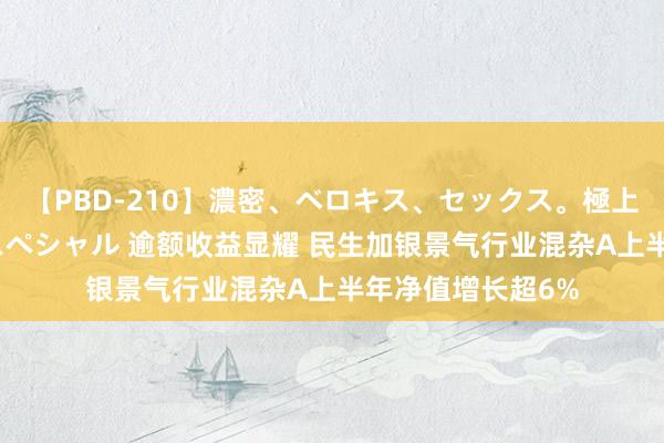 【PBD-210】濃密、ベロキス、セックス。極上接吻性交 8時間スペシャル 逾额收益显耀 民生加银景气行业混杂A上半年净值增长超6%