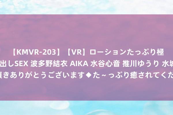 【KMVR-203】【VR】ローションたっぷり極上5人ソープ嬢と中出しSEX 波多野結衣 AIKA 水谷心音 推川ゆうり 水城奈緒 ～本日は御指名頂きありがとうございます◆た～っぷり癒されてくださいね◆～ 过来东说念主劝告：选水乳不看要素多贵王人徒然
