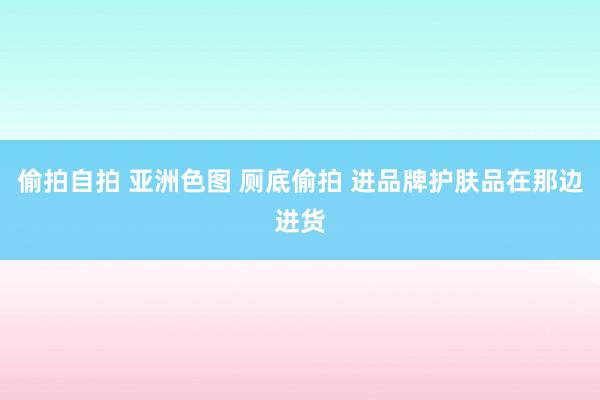 偷拍自拍 亚洲色图 厕底偷拍 进品牌护肤品在那边进货
