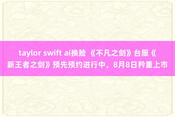taylor swift ai换脸 《不凡之剑》台服《新王者之剑》预先预约进行中，8月8日矜重上市