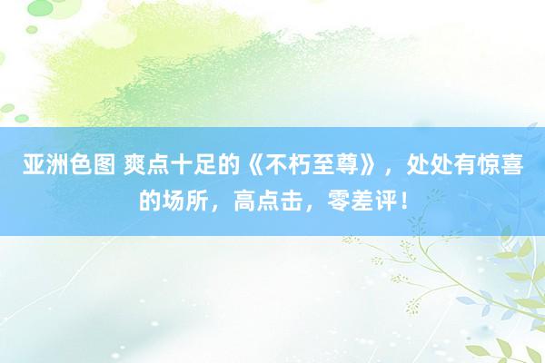 亚洲色图 爽点十足的《不朽至尊》，处处有惊喜的场所，高点击，零差评！
