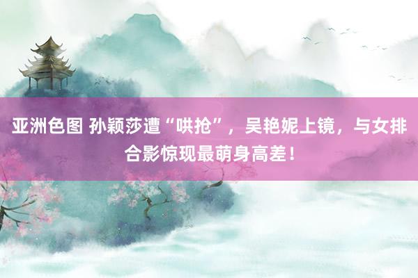 亚洲色图 孙颖莎遭“哄抢”，吴艳妮上镜，与女排合影惊现最萌身高差！