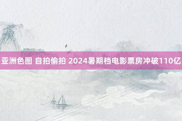 亚洲色图 自拍偷拍 2024暑期档电影票房冲破110亿