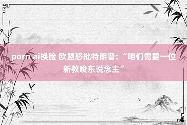 porn ai换脸 欧盟怒批特朗普: “咱们需要一位新教唆东说念主”