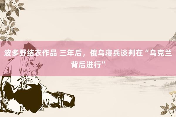 波多野结衣作品 三年后，俄乌寝兵谈判在“乌克兰背后进行”