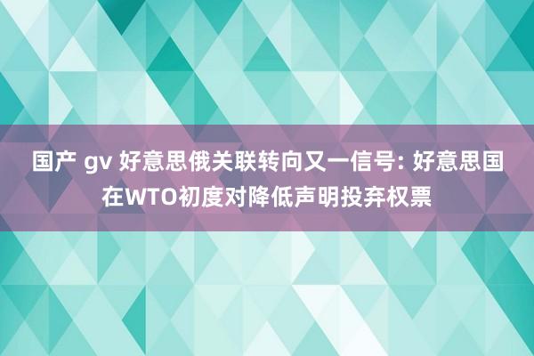 国产 gv 好意思俄关联转向又一信号: 好意思国在WTO初度对降低声明投弃权票