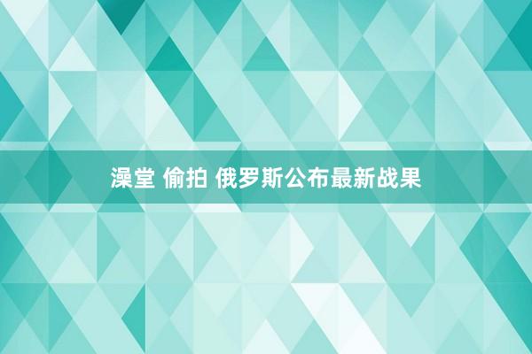 澡堂 偷拍 俄罗斯公布最新战果