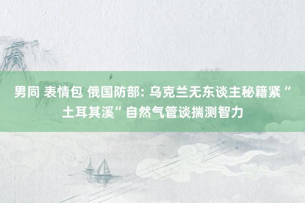 男同 表情包 俄国防部: 乌克兰无东谈主秘籍紧“土耳其溪”自然气管谈揣测智力
