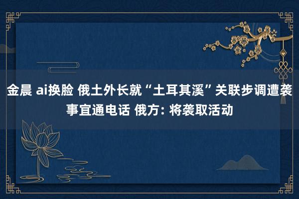 金晨 ai换脸 俄土外长就“土耳其溪”关联步调遭袭事宜通电话 俄方: 将袭取活动