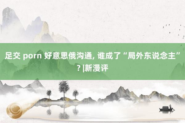 足交 porn 好意思俄沟通， 谁成了“局外东说念主”? |新漫评