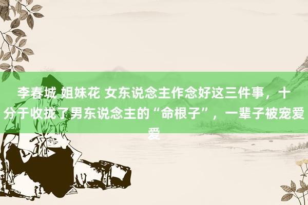 李春城 姐妹花 女东说念主作念好这三件事，十分于收拢了男东说念主的“命根子”，一辈子被宠爱