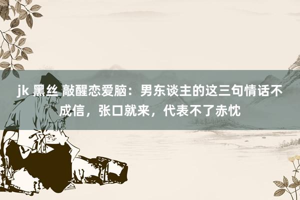 jk 黑丝 敲醒恋爱脑：男东谈主的这三句情话不成信，张口就来，代表不了赤忱