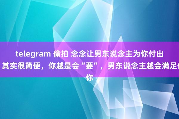 telegram 偷拍 念念让男东说念主为你付出，其实很简便，你越是会“要”，男东说念主越会满足你