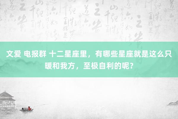 文爱 电报群 十二星座里，有哪些星座就是这么只暖和我方，至极自利的呢？