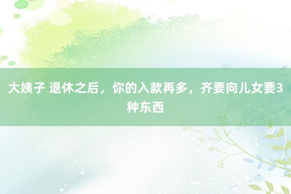 大姨子 退休之后，你的入款再多，齐要向儿女要3种东西