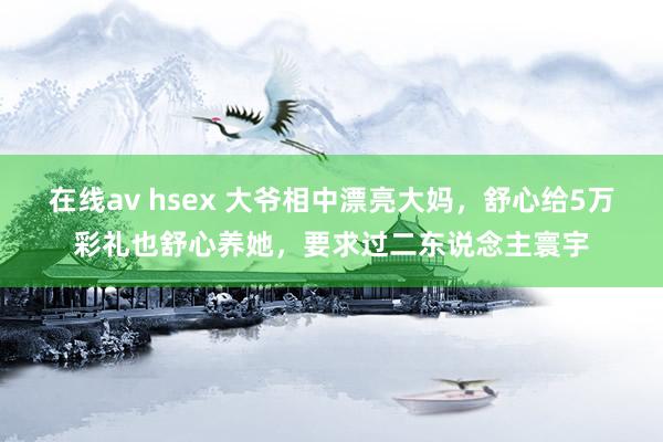 在线av hsex 大爷相中漂亮大妈，舒心给5万彩礼也舒心养她，要求过二东说念主寰宇