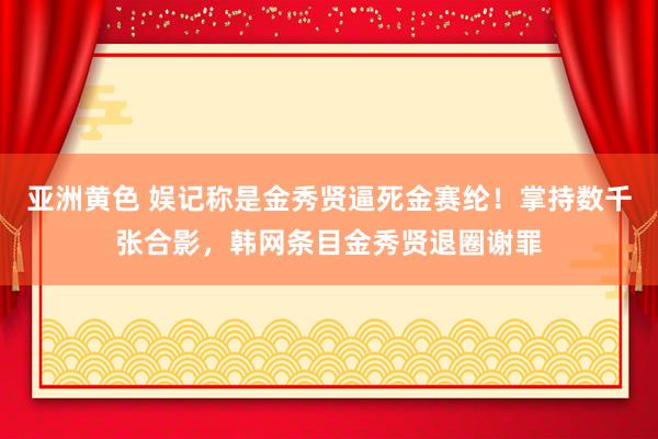 亚洲黄色 娱记称是金秀贤逼死金赛纶！掌持数千张合影，韩网条目金秀贤退圈谢罪
