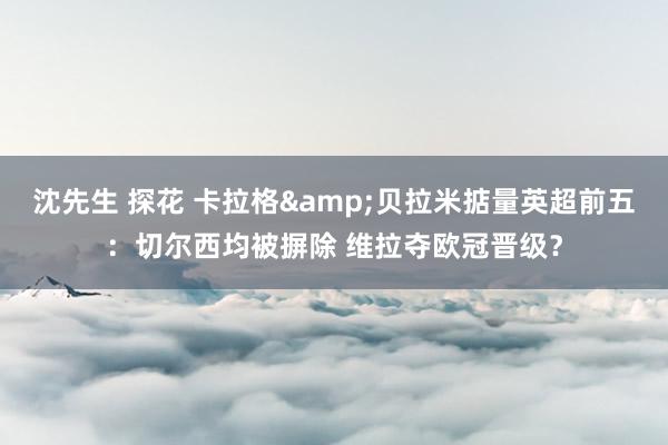 沈先生 探花 卡拉格&贝拉米掂量英超前五：切尔西均被摒除 维拉夺欧冠晋级？
