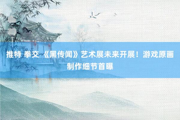 推特 拳交 《黑传闻》艺术展未来开展！游戏原画制作细节首曝