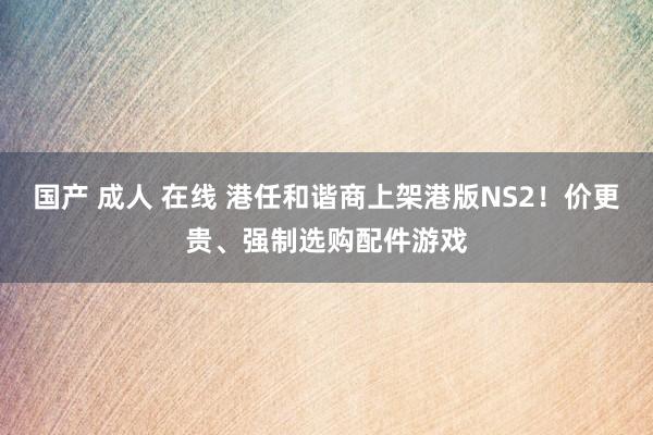 国产 成人 在线 港任和谐商上架港版NS2！价更贵、强制选购配件游戏