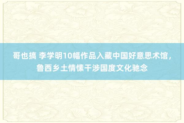 哥也搞 李学明10幅作品入藏中国好意思术馆，鲁西乡土情愫干涉国度文化驰念