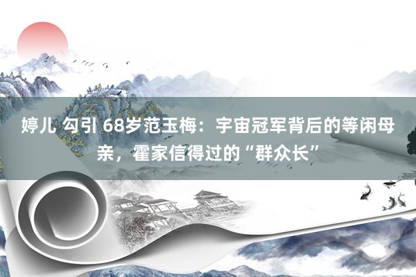 婷儿 勾引 68岁范玉梅：宇宙冠军背后的等闲母亲，霍家信得过的“群众长”