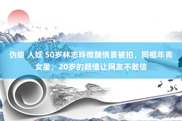 伪娘 人妖 50岁林志玲微醺情景被拍，同框年青女星，20岁的颜值让网友不敢信