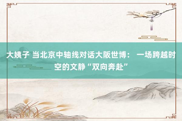 大姨子 当北京中轴线对话大阪世博： 一场跨越时空的文静“双向奔赴”