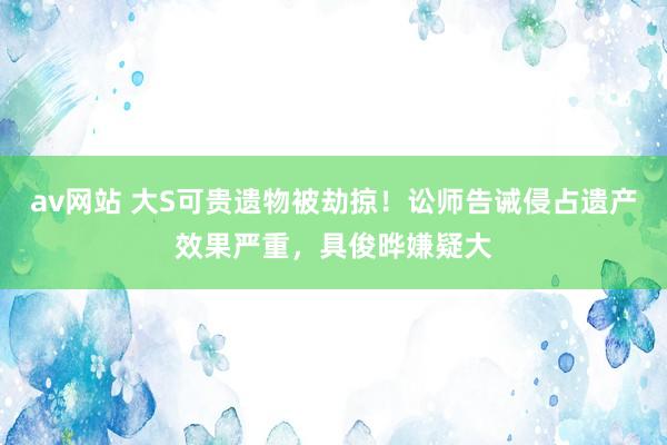 av网站 大S可贵遗物被劫掠！讼师告诫侵占遗产效果严重，具俊晔嫌疑大