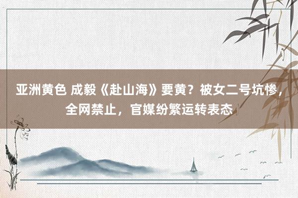 亚洲黄色 成毅《赴山海》要黄？被女二号坑惨，全网禁止，官媒纷繁运转表态