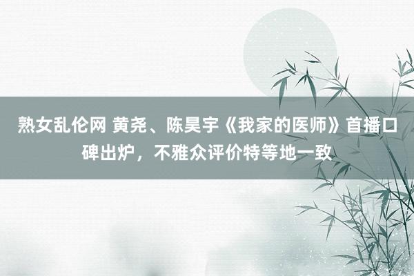 熟女乱伦网 黄尧、陈昊宇《我家的医师》首播口碑出炉，不雅众评价特等地一致