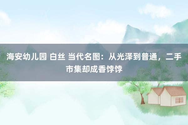 海安幼儿园 白丝 当代名图：从光泽到普通，二手市集却成香饽饽