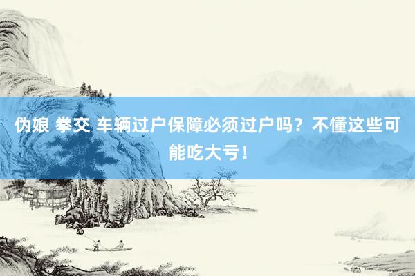 伪娘 拳交 车辆过户保障必须过户吗？不懂这些可能吃大亏！