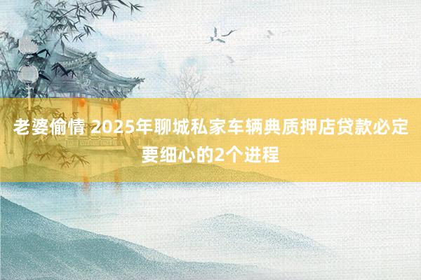 老婆偷情 2025年聊城私家车辆典质押店贷款必定要细心的2个进程