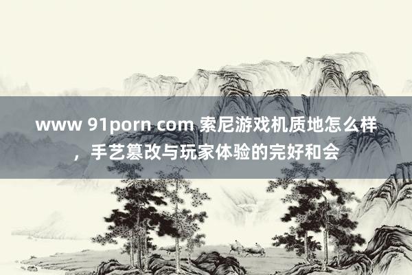 www 91porn com 索尼游戏机质地怎么样，手艺篡改与玩家体验的完好和会