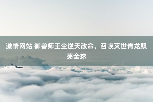 激情网站 御兽师王尘逆天改命，召唤灭世青龙飘荡全球