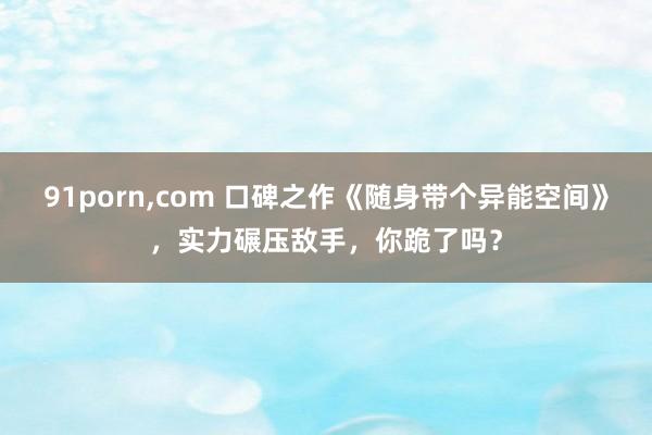 91porn，com 口碑之作《随身带个异能空间》，实力碾压敌手，你跪了吗？