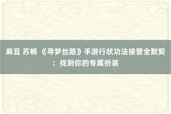 麻豆 苏畅 《寻梦丝路》手游行状功法接管全默契：找到你的专属扮装