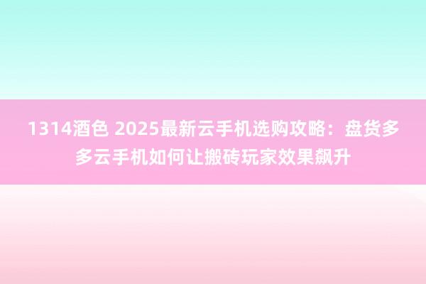 1314酒色 2025最新云手机选购攻略：盘货多多云手机如何让搬砖玩家效果飙升