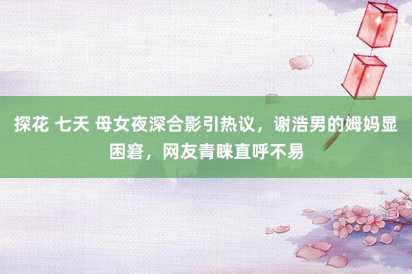 探花 七天 母女夜深合影引热议，谢浩男的姆妈显困窘，网友青睐直呼不易