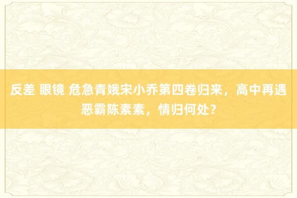 反差 眼镜 危急青娥宋小乔第四卷归来，高中再遇恶霸陈素素，情归何处？