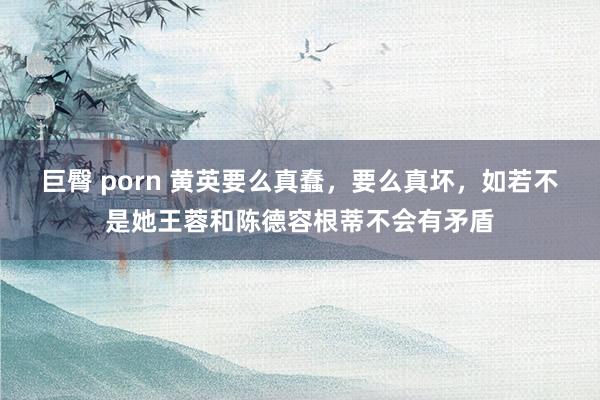 巨臀 porn 黄英要么真蠢，要么真坏，如若不是她王蓉和陈德容根蒂不会有矛盾