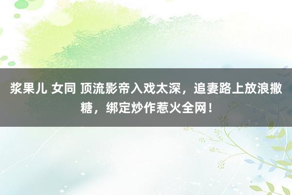 浆果儿 女同 顶流影帝入戏太深，追妻路上放浪撒糖，绑定炒作惹火全网！