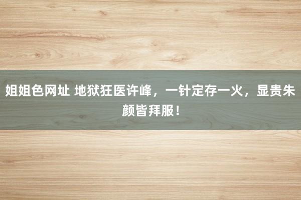 姐姐色网址 地狱狂医许峰，一针定存一火，显贵朱颜皆拜服！